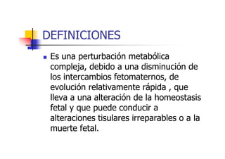 DEFINICIONES 
 Es una perturbación metabólica 
compleja, debido a una disminución de 
los intercambios ffeettoommaatteerrnnooss,, ddee 
evolución relativamente rápida , que 
lleva a una alteración de la homeostasis 
fetal y que puede conducir a 
alteraciones tisulares irreparables o a la 
muerte fetal. 
 