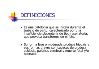 DEFINICIONES 
 Es una patología que se instala durante el 
trabajo de parto, caracterizado por una 
insuficiencia placentaria de tipo respiratoria, 
que provoca transtornos en el feto. 
 Su forma leve o moderada produce hipoxia y 
sus formas graves son capaces de producir 
acidosis, parálisis cerebral y muerte fetal y/o 
neonatal. 
 