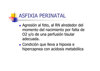 ASFIXIA PERINATAL 
 Agresión al feto, al RN alrededor del 
momento del nacimiento por falta de 
O2 y/o de una ppeerrffuussiióónn ttiissuullaarr 
adecuada. 
 Condición que lleva a hipoxia e 
hipercapnea con acidosis metabólica 
 