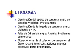 ETIOLOGÍA 
 Disminución del aporte de sangre al útero en 
cantidad y calidad: Pre-eclampsia 
 Disminución de la llegada de sangre al útero: 
DDiiaabbeetteess ee HHTTAA. 
 Falta de O2 en la sangre: Anemia, Problemas 
pulmonares 
 Alteraciones en la circulación de sangre en el 
útero hacia el feto: contracciones uterinas 
excesivas, parto prolongado. 
 
