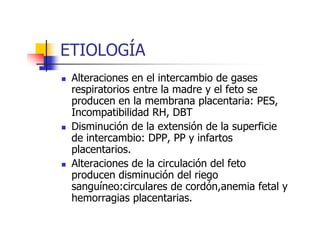 ETIOLOGÍA 
 Alteraciones en el intercambio de gases 
respiratorios entre la madre y el feto se 
producen en la membrana placentaria: PES, 
Incompatibilidad RRHH,, DDBBTT 
 Disminución de la extensión de la superficie 
de intercambio: DPP, PP y infartos 
placentarios. 
 Alteraciones de la circulación del feto 
producen disminución del riego 
sanguíneo:circulares de cordón,anemia fetal y 
hemorragias placentarias. 
 