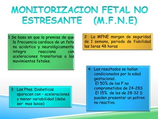 1 Se basa en que la premisa de que
la frecuencia cardiaca de un feto
no acidotico y neurológicamente
integro reacciona con
aceleraciones transitorias a los
movimientos fetales.
2 La MFNE margen de seguridad
de 1 semana, periodo de fiabilidad
las 1eras 48 horas
3 Las Ptes. Diabeticas
aparecen con – aceleraciones
y menor variabilidad (debe
ser mas laxos)
4 Los resultados se hallan
condicionados por la edad
gestacional.
El 50% de los F no
comprometidos de 24-28S
El 15% de los de 28-32 S
pueden presentar un patron
no reactivo.
 