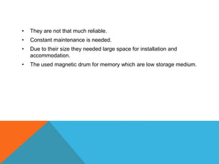 • They are not that much reliable.
• Constant maintenance is needed.
• Due to their size they needed large space for installation and
accommodation.
• The used magnetic drum for memory which are low storage medium.
 