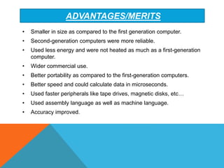 ADVANTAGES/MERITS
• Smaller in size as compared to the first generation computer.
• Second-generation computers were more reliable.
• Used less energy and were not heated as much as a first-generation
computer.
• Wider commercial use.
• Better portability as compared to the first-generation computers.
• Better speed and could calculate data in microseconds.
• Used faster peripherals like tape drives, magnetic disks, etc…
• Used assembly language as well as machine language.
• Accuracy improved.
 