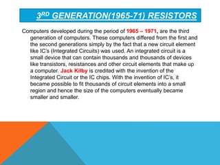 Computers developed during the period of 1965 – 1971, are the third
generation of computers. These computers differed from the first and
the second generations simply by the fact that a new circuit element
like IC’s (Integrated Circuits) was used. An integrated circuit is a
small device that can contain thousands and thousands of devices
like transistors, resistances and other circuit elements that make up
a computer. Jack Kilby is credited with the invention of the
Integrated Circuit or the IC chips. With the invention of IC’s, it
became possible to fit thousands of circuit elements into a small
region and hence the size of the computers eventually became
smaller and smaller.
3RD GENERATION(1965-71) RESISTORS
 