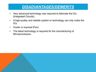 DISADVANTAGES/DEMERITS
• Very advanced technology was required to fabricate the ICs
(Integrated Circuits).
• A high-quality and reliable system or technology can only make the
ICs.
• Cooler is required (Fan)
• The latest technology is required for the manufacturing of
Microprocessors.
 