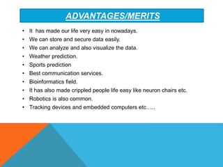 ADVANTAGES/MERITS
• It has made our life very easy in nowadays.
• We can store and secure data easily.
• We can analyze and also visualize the data.
• Weather prediction.
• Sports prediction
• Best communication services.
• Bioinformatics field.
• It has also made crippled people life easy like neuron chairs etc.
• Robotics is also common.
• Tracking devices and embedded computers etc…..
 