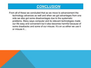 CONCLUSION
From all of these we concluded that as we move to advancement the
technology advances as well and when we got advantages from one
side we also got some disadvantages due to the systematic
problems. Many ways computer and its relevant technologies made
our life easy and convenient but it also becomes harmful because of
some drawbacks and some of our misuse. It’s on us either we use it
or misuse it…
 
