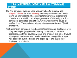 1ST GENERATION(1946-59) VACUUM
TUBE
The first computer systems used vacuum tubes for circuitry and
magnetic drums for main memory, and they were often enormous,
taking up entire rooms. These computers were very expensive to
operate, and in addition to using a great deal of electricity, the first
computers generated a lot of heat, which was often the cause of
malfunctions. The maximum internal storage capacity was 20,000
characters.
First-generation computers relied on machine language, the lowest-level
programming language understood by computers, to perform
operations, and they could only solve one problem at a time. It would
take operators days or even weeks to set up a new problem. Input
was based on punched cards and paper tape, and output was
displayed on printouts.
 