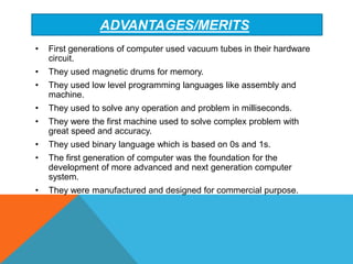 ADVANTAGES/MERITS
• First generations of computer used vacuum tubes in their hardware
circuit.
• They used magnetic drums for memory.
• They used low level programming languages like assembly and
machine.
• They used to solve any operation and problem in milliseconds.
• They were the first machine used to solve complex problem with
great speed and accuracy.
• They used binary language which is based on 0s and 1s.
• The first generation of computer was the foundation for the
development of more advanced and next generation computer
system.
• They were manufactured and designed for commercial purpose.
 