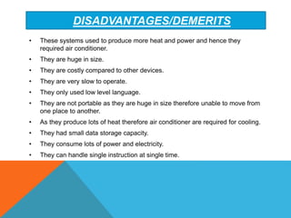 DISADVANTAGES/DEMERITS
• These systems used to produce more heat and power and hence they
required air conditioner.
• They are huge in size.
• They are costly compared to other devices.
• They are very slow to operate.
• They only used low level language.
• They are not portable as they are huge in size therefore unable to move from
one place to another.
• As they produce lots of heat therefore air conditioner are required for cooling.
• They had small data storage capacity.
• They consume lots of power and electricity.
• They can handle single instruction at single time.
 