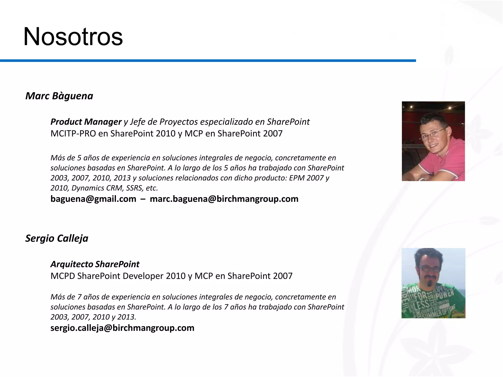 Nosotros

Marc Bàguena

     Product Manager y Jefe de Proyectos especializado en SharePoint
     MCITP-PRO en SharePoint 2010 y MCP en SharePoint 2007

     Más de 5 años de experiencia en soluciones integrales de negocio, concretamente en
     soluciones basadas en SharePoint. A lo largo de los 5 años ha trabajado con SharePoint
     2003, 2007, 2010, 2013 y soluciones relacionados con dicho producto: EPM 2007 y
     2010, Dynamics CRM, SSRS, etc.
     baguena@gmail.com – marc.baguena@birchmangroup.com



Sergio Calleja

     Arquitecto SharePoint
     MCPD SharePoint Developer 2010 y MCP en SharePoint 2007

     Más de 7 años de experiencia en soluciones integrales de negocio, concretamente en
     soluciones basadas en SharePoint. A lo largo de los 7 años ha trabajado con SharePoint
     2003, 2007, 2010 y 2013.
     sergio.calleja@birchmangroup.com
 