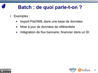 Batch : de quoi parle-t-on ?
➢   Exemples :
     ●   Import Flat/XML dans une base de données
     ●   Mise à jour de données de référentiels
     ●   Intégration de flux bancaire, financier dans un SI




                                                              12
 