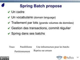 Spring Batch propose
✔ Un cadre
✔ Un vocabulaire (domain language)
✔ Traitement par lots (grands volumes de données)
✔ Gestion des transactions, commit régulier
✔ Spring dans ses batchs



Trace        Parallélisme     Une infrastructure pour les batchs
        Partitionnement     Reprise sur erreurs

                                                                   15
 