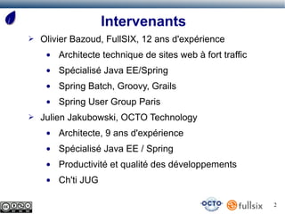 Intervenants
➢   Olivier Bazoud, FullSIX, 12 ans d'expérience
     ●   Architecte technique de sites web à fort traffic
     ●   Spécialisé Java EE/Spring
     ●   Spring Batch, Groovy, Grails
     ●   Spring User Group Paris
➢   Julien Jakubowski, OCTO Technology
     ●   Architecte, 9 ans d'expérience
     ●   Spécialisé Java EE / Spring
     ●   Productivité et qualité des développements
     ●   Ch'ti JUG

                                                            2
 