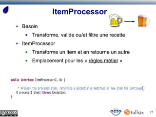 ItemProcessor
➢   Besoin
     ●   Transforme, valide ou/et filtre une recette
➢   ItemProcessor
     ●   Transforme un item et en retourne un autre
     ●   Emplacement pour les « règles métier »




                                                       27
 