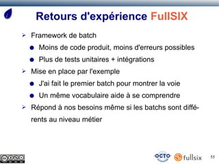 Retours d'expérience FullSIX
➢   Framework de batch
    ●   Moins de code produit, moins d'erreurs possibles
    ●   Plus de tests unitaires + intégrations
➢   Mise en place par l'exemple
    ●   J'ai fait le premier batch pour montrer la voie
    ●   Un même vocabulaire aide à se comprendre
➢   Répond à nos besoins même si les batchs sont diffé-
    rents au niveau métier




                                                           55
 