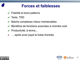 Forces et faiblesses
✔ Fiabilité et bons patterns
✔ Tests, TDD
✔ Batchs complexes mieux maintenables
✔ Bénéficie de fonctions avancées à moindre coût
✔ Productivité, à terme...
✗ … après avoir payé le ticket d'entrée




                                                   57
 