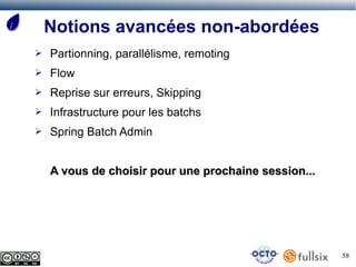 Notions avancées non-abordées
➢   Partionning, parallélisme, remoting
➢   Flow
➢   Reprise sur erreurs, Skipping
➢   Infrastructure pour les batchs
➢   Spring Batch Admin


    A vous de choisir pour une prochaine session...




                                                      58
 