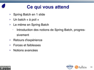 Ce qui vous attend
➢       Spring Batch en 1 slide
➢       Un batch « à poil »
➢       Le même en Spring Batch
    •     Introduction des notions de Spring Batch, progres-
          sivement
➢       Retours d'expérience
➢       Forces et faiblesses
➢       Notions avancées




                                                               14
 