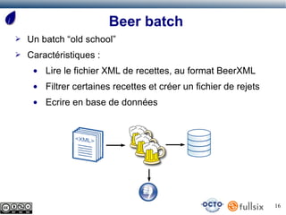 Beer batch
➢   Un batch “old school”
➢   Caractéristiques :
     ●   Lire le fichier XML de recettes, au format BeerXML
     ●   Filtrer certaines recettes et créer un fichier de rejets
     ●   Ecrire en base de données




                                                                    16
 