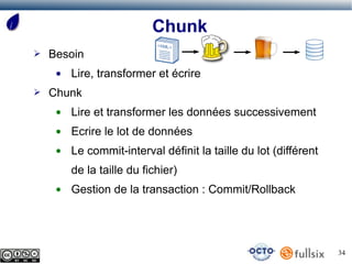 Chunk
➢   Besoin
     ●   Lire, transformer et écrire
➢   Chunk
     ●   Lire et transformer les données successivement
     ●   Ecrire le lot de données
     ●   Le commit-interval définit la taille du lot (différent
         de la taille du fichier)
     ●   Gestion de la transaction : Commit/Rollback




                                                                  34
 