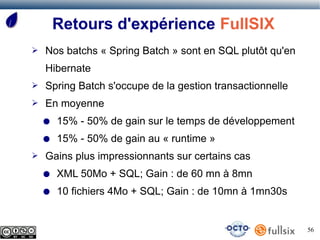 Retours d'expérience FullSIX
➢   Nos batchs « Spring Batch » sont en SQL plutôt qu'en
    Hibernate
➢   Spring Batch s'occupe de la gestion transactionnelle
➢   En moyenne
    ●   15% - 50% de gain sur le temps de développement
    ●   15% - 50% de gain au « runtime »
➢   Gains plus impressionnants sur certains cas
    ●   XML 50Mo + SQL; Gain : de 60 mn à 8mn
    ●   10 fichiers 4Mo + SQL; Gain : de 10mn à 1mn30s


                                                           56
 