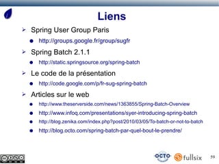 Liens
➢   Spring User Group Paris
    ●   http://groups.google.fr/group/sugfr
➢   Spring Batch 2.1.1
    ●   http://static.springsource.org/spring-batch
➢   Le code de la présentation
    ●   http://code.google.com/p/fr-sug-spring-batch
➢   Articles sur le web
    ●   http://www.theserverside.com/news/1363855/Spring-Batch-Overview
    ●   http://www.infoq.com/presentations/syer-introducing-spring-batch
    ●   http://blog.zenika.com/index.php?post/2010/03/05/To-batch-or-not-to-batch
    ●   http://blog.octo.com/spring-batch-par-quel-bout-le-prendre/



                                                                                    59
 