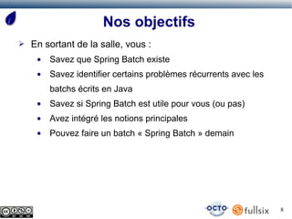 Nos objectifs
➢   En sortant de la salle, vous :
     ●   Savez que Spring Batch existe
     ●   Savez identifier certains problèmes récurrents avec les
         batchs écrits en Java
     ●   Savez si Spring Batch est utile pour vous (ou pas)
     ●   Avez intégré les notions principales
     ●   Pouvez faire un batch « Spring Batch » demain




                                                                   8
 