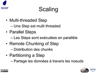 SUGF
                       Scaling
  • Multi-threaded Step
       – Une Step est multi threaded
  • Parallel Steps
       – Les Steps sont exécutées en parallèle
  • Remote Chunking of Step
       – Distribution des chunks
  • Partitioning a Step
       – Partage les données à travers les noeuds
 