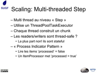 SUGF
       Scaling: Multi-threaded Step
       – Multi thread au niveau « Step »
       – Utilise un ThreadPoolTaskExecutor
       – Chaque thread construit un chunk
       – Les readers/writers sont thread-safe ?
         • La plus part non! ils sont stateful
       – « Process Indicator Pattern »
         • Lire les items ‘processed’ = false
         • Un ItemProcessor met ‘processed = true’
 