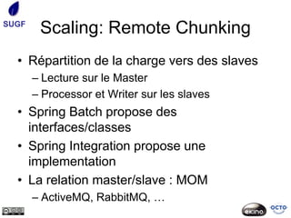 SUGF
        Scaling: Remote Chunking
  • Répartition de la charge vers des slaves
       – Lecture sur le Master
       – Processor et Writer sur les slaves
  • Spring Batch propose des
    interfaces/classes
  • Spring Integration propose une
    implementation
  • La relation master/slave : MOM
       – ActiveMQ, RabbitMQ, …
 
