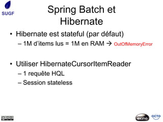 SUGF             Spring Batch et
                   Hibernate
  • Hibernate est stateful (par défaut)
       – 1M d’items lus = 1M en RAM  OutOfMemoryError


  • Utiliser HibernateCursorItemReader
       – 1 requête HQL
       – Session stateless
 