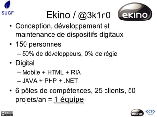 SUGF
                Ekino / @3k1n0
  • Conception, développement et
    maintenance de dispositifs digitaux
  • 150 personnes
       – 50% de développeurs, 0% de régie
  • Digital
       – Mobile + HTML + RIA
       – JAVA + PHP + .NET
  • 6 pôles de compétences, 25 clients, 50
    projets/an = 1 équipe
 