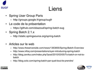 SUGF
                                           Liens
  • Spring User Group Paris
       – http://groups.google.fr/group/sugfr
  • Le code de la présentation
       – https://github.com/obazoud/spring-batch-sug
  • Spring Batch 2.1.x
       – http://static.springsource.org/spring-batch


  • Articles sur le web
       – http://www.theserverside.com/news/1363855/Spring-Batch-Overview
       – http://www.infoq.com/presentations/syer-introducing-spring-batch
       – http://blog.zenika.com/index.php?post/2010/03/05/To-batch-or-not-to-
         batch
       – http://blog.octo.com/spring-batch-par-quel-bout-le-prendre/
 