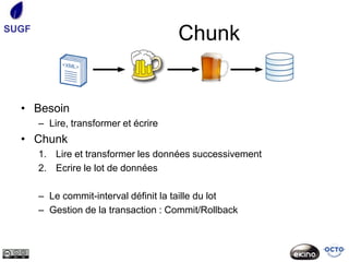 SUGF
                                       Chunk


  • Besoin
       – Lire, transformer et écrire
  • Chunk
       1. Lire et transformer les données successivement
       2. Ecrire le lot de données

       – Le commit-interval définit la taille du lot
       – Gestion de la transaction : Commit/Rollback
 