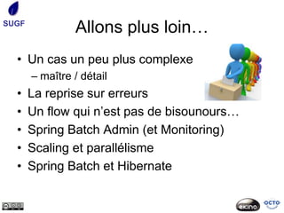 SUGF
                Allons plus loin…
  • Un cas un peu plus complexe
       – maître / détail
  •    La reprise sur erreurs
  •    Un flow qui n’est pas de bisounours…
  •    Spring Batch Admin (et Monitoring)
  •    Scaling et parallélisme
  •    Spring Batch et Hibernate
 