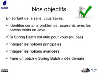 SUGF
                 Nos objectifs
  En sortant de la salle, vous savez:
   Identifier certains problèmes récurrents avec les
    batchs écrits en Java
   Si Spring Batch est utile pour vous (ou pas)
   Intégrer les notions principales
   Intégrer les notions avancées
   Faire un batch « Spring Batch » dès demain
 
