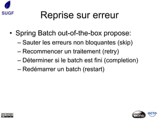 SUGF
               Reprise sur erreur
  • Spring Batch out-of-the-box propose:
       – Sauter les erreurs non bloquantes (skip)
       – Recommencer un traitement (retry)
       – Déterminer si le batch est fini (completion)
       – Redémarrer un batch (restart)
 