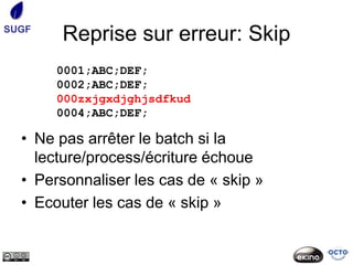 SUGF
       Reprise sur erreur: Skip
       0001;ABC;DEF;
       0002;ABC;DEF;
       000zxjgxdjghjsdfkud
       0004;ABC;DEF;

  • Ne pas arrêter le batch si la
    lecture/process/écriture échoue
  • Personnaliser les cas de « skip »
  • Ecouter les cas de « skip »
 