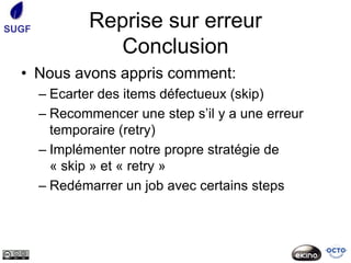 SUGF           Reprise sur erreur
                 Conclusion
  • Nous avons appris comment:
       – Ecarter des items défectueux (skip)
       – Recommencer une step s’il y a une erreur
         temporaire (retry)
       – Implémenter notre propre stratégie de
         « skip » et « retry »
       – Redémarrer un job avec certains steps
 