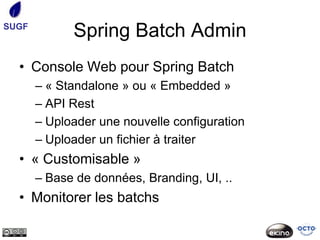 SUGF
             Spring Batch Admin
  • Console Web pour Spring Batch
       – « Standalone » ou « Embedded »
       – API Rest
       – Uploader une nouvelle configuration
       – Uploader un fichier à traiter
  • « Customisable »
       – Base de données, Branding, UI, ..
  • Monitorer les batchs
 