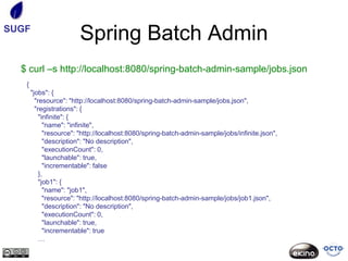 SUGF
                        Spring Batch Admin
  $ curl –s http://localhost:8080/spring-batch-admin-sample/jobs.json
   {
       "jobs": {
         "resource": "http://localhost:8080/spring-batch-admin-sample/jobs.json",
         "registrations": {
           "infinite": {
             "name": "infinite",
             "resource": "http://localhost:8080/spring-batch-admin-sample/jobs/infinite.json",
             "description": "No description",
             "executionCount": 0,
             "launchable": true,
             "incrementable": false
           },
           "job1": {
             "name": "job1",
             "resource": "http://localhost:8080/spring-batch-admin-sample/jobs/job1.json",
             "description": "No description",
             "executionCount": 0,
             "launchable": true,
             "incrementable": true
           …
 
