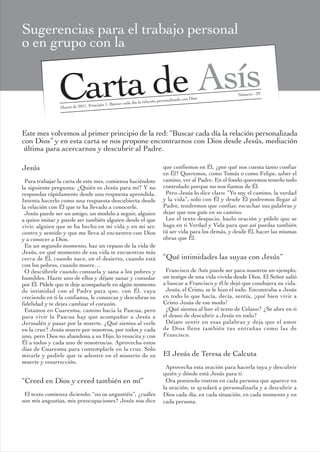 Sugerencias para el trabajo personal
o en grupo con la


               Carta de Asís
                Marzo de 2011. Principio 1. Bu
                                              scar cada día la rel
                                                                   ación personalizad
                                                                                      a con Dios
                                                                                                            Número - 29




Este mes volvemos al primer principio de la red: “Buscar cada día la relación personalizada
con Dios” y en esta carta se nos propone encontrarnos con Dios desde Jesús, mediación
 última para acercarnos y descubrir al Padre.

Jesús                                                                       que confiemos en Él, ¿por qué nos cuesta tanto confiar
                                                                            en Él? Queremos, como Tomás o como Felipe, saber el
 Para trabajar la carta de este mes, comienza haciéndote                    camino, ver al Padre. En el fondo queremos tenerlo todo
la siguiente pregunta: ¿Quién es Jesús para mí? Y no                        controlado porque no nos fiamos de Él.
respondas rápidamente desde una respuesta aprendida.                         Pero Jesús lo dice claro: “Yo soy el camino, la verdad
Intenta hacerlo como una respuesta descubierta desde                        y la vida”, solo con Él y desde Él podremos llegar al
la relación con Él que te ha llevado a conocerle.                           Padre, tendremos que confiar, escuchar sus palabras y
 Jesús puede ser un amigo, un modelo a seguir, alguien                      dejar que nos guíe en su camino.
a quien imitar y puede ser también alguien desde el que                      Lee el texto despacio, hazlo oración y pídele que se
vivir, alguien que se ha hecho en mi vida y en mi ser,                      haga en ti Verdad y Vida para que así puedas también
centro y sentido y que me lleva al encuentro con Dios                       tú ser vida para los demás, y desde Él, hacer las mismas
y a conocer a Dios.                                                         obras que Él.
 En un segundo momento, haz un repaso de la vida de
Jesús, en qué momento de esa vida te encuentras más
cerca de Él, cuando nace, en el desierto, cuando está                       “Qué intimidades las suyas con Jesús”
con los pobres, cuando muere…
 O descúbrele cuando consuela y sana a los pobres y                          Francisco de Asís puede ser para nosotros un ejemplo,
humildes. Hazte uno de ellos y déjate sanar y consolar                      un testigo de una vida vivida desde Dios. El Señor salió
por Él. Pídele que te deje acompañarle en algún momento                     a buscar a Francisco y él le dejó que condujera su vida.
de intimidad con el Padre para que, con Él, vaya                             Jesús, el Cristo, se le hizo el todo. Encontraba a Jesús
creciendo en ti la confianza, le conozcas y descubras su                    en todo lo que hacía, decía, sentía, ¡qué bien vivir a
fidelidad y te dejes cambiar el corazón.                                    Cristo Jesús de ese modo!
 Estamos en Cuaresma, camino hacia la Pascua, pero                           ¿Qué sientes al leer el texto de Celano? ¿Se abre en ti
para vivir la Pascua hay que acompañar a Jesús a                            el deseo de descubrir a Jesús en todo?
Jerusalén y pasar por la muerte. ¿Qué sientes al verle                       Déjate sentir en esas palabras y deja que el amor
en la cruz? Jesús muere por nosotros, por todos y cada                      de Dios llene también tus entrañas como las de
uno, pero Dios no abandona a su Hijo, lo resucita y con                     Francisco.
Él a todos y cada uno de nosotros/as. Aprovecha estos
días de Cuaresma para contemplarle en la cruz. Solo
mirarle y pedirle que te adentre en el misterio de su                       El Jesús de Teresa de Calcuta
muerte y resurrección.
                                                                             Aprovecha esta oración para hacerla tuya y descubrir
                                                                            quién y dónde está Jesús para ti.
“Creed en Dios y creed también en mí”                                        Ora poniendo rostros en cada persona que aparece en
                                                                            la oración, te ayudará a personalizarla y a descubrir a
 El texto comienza diciendo: “no os angustiéis”, ¿cuáles                    Dios cada día, en cada situación, en cada momento y en
son mis angustias, mis preocupaciones? Jesús nos dice                       cada persona.
 