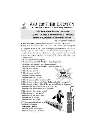 SUGA COMPUTER EDUCATION
(A Division of SUGA Consulting Services)
SUGA Educational Services conducting
"COMPUTER BASICS AND MS OFFICE TRAINING"
for freshers, students and Senior Executives.
1. Basic Computer commands like - Windows Explorer, Copying files,
Moving files, Deleting files, etc 2. MS - word 3. MS - Excel 4. MS-Powerpoint
2. Computer Basics & MS Office Training for Senior Citizens Many of the
Elderly people and Senior Citizens wants to learn Basics of Computer. They
many be Senior Executives in their career. But some of them never learnt
computer and wants to learn basics of computer. This syllabus is framed for them
tolearncomputer.
THE SYLLABUS COVERS:
mBasic Operations of Computer
mBasic commands of MS Windows - Operating System
mCopying Files, Moving Files, Deleting Files etc
mCreating folders, Moving Folders, Deleting Folders etc
mHow to send email?
mHow to open email?
mHow to create email id?
mHow to browse in internet?
mHow to search in Google?
mHow to download files from Internet?
mHow to open and play mp3 Audio DVDs, Audio CDs in computer?
mHow to open and play Video DVDs and Video Movies in Computer?
mHow to copy mp3 Audio Songs into Computer?
mHow to copy Video Movies into Computer?
mHow to copy files into pen drive?
mHow to do chat in computer?
mGoogle chat and other chats
mHow to talk in skype?
mHow to do Video chat?
mVideo chat in Google, skype etc
mMS Office Training
mMS Word - Basics
mHow to create new word file?
mHow to enter text in the file?
 