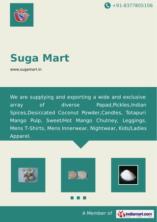 +91-8377805106
A Member of
Suga Mart
www.sugamart.in
We are supplying and exporting a wide and exclusive
array of diverse Papad,Pickles,Indian
Spices,Desiccated Coconut Powder,Candles, Totapuri
Mango Pulp, Sweet/Hot Mango Chutney, Leggings,
Mens T-Shirts, Mens Innerwear, Nightwear, Kids/Ladies
Apparel.
 