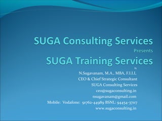 By

N.Sugavanam, M.A., MBA, F.I.I.I,
CEO & Chief Strategic Consultant
SUGA Consulting Services
ceo@sugaconsulting.in
nsugavanam@gmail.com
Mobile: Vodafone: 91762-44989 BSNL: 94454-37117
www.sugaconsulting.in

 