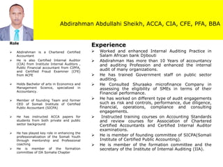 Abdirahman Abdullahi Sheikh, ACCA, CIA, CFE, PFA, BBA
Experience
➢ Worked and enhanced Internal Auditing Practice in
Salam African bank Djibouti
➢ Abdirahman Has more than 10 Years of accountancy
and auditing Profession and enhanced the internal
audit of many organizations.
➢ He has trained Government staff on public sector
auditing.
➢ He Consulted Shuraako microfinance Company in
assessing the eligibility of SMEs in terms of their
Financial performance.
➢ He has worked on different type of audit engagements
such as risk and controls, performance, due diligence,
financial, operations, compliance and consulting
engagements.
➢ Instructed training courses on Accounting Standards
and review courses for Association of Chartered
Certified Accountants and Certified Internal Auditor
examinations.
➢ He is member of founding committee of SICPA(Somali
Institute of Certified Public Accounting).
➢ He is member of the formation committee and the
secretary of the Institute of Internal Auditing (IIA).
Role
➢ Abdirahman is a Chartered Certified
Accountant
➢ He is also Certified Internal Auditor
(CIA) from Institute Internal Auditors ,
Public Financial accountant from CIPFA,
and Certified Fraud Examiner (CFE)
from ACFE
➢ Holds Bachelor of arts in Economics and
Management Science, specialized in
Accountancy.
➢ Member of founding Team and former
CEO of Somali Institute of Certified
Public Accountant (SICPA)
➢ He has instructed ACCA papers for
students from both private and public
sector background
➢ He has played key role in enhancing the
professionalization of the Somali Youth
through mentorship and Professional
coaching
➢ He is member of the formation
committee of IIA Somalia Chapter
 