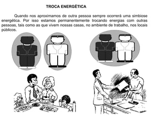 TROCA ENERGÉTICA Quando nos aproximamos de outra pessoa sempre ocorrerá uma simbiose energética. Por isso estamos permanentemente trocando energias com outras pessoas, tais como as que vivem nossas casas, no ambiente de trabalho, nos locais públicos. 
