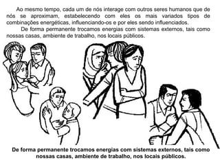 Ao mesmo tempo, cada um de nós interage com outros seres humanos que de nós se aproximam, estabelecendo com eles os mais variados tipos de combinações energéticas, influenciando-os e por eles sendo influenciados. De forma permanente trocamos energias com sistemas externos, tais como nossas casas, ambiente de trabalho, nos locais públicos. De forma permanente trocamos energias com sistemas externos, tais como nossas casas, ambiente de trabalho, nos locais públicos. 